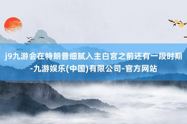 j9九游会在特朗普细腻入主白宫之前还有一段时期-九游娱乐(中国)有限公司-官方网站