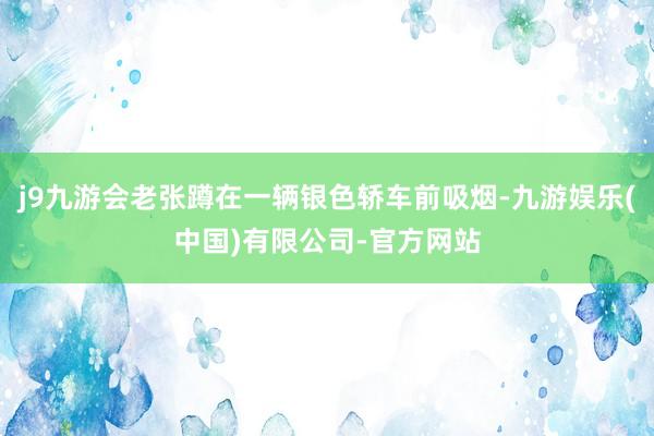 j9九游会老张蹲在一辆银色轿车前吸烟-九游娱乐(中国)有限公司-官方网站