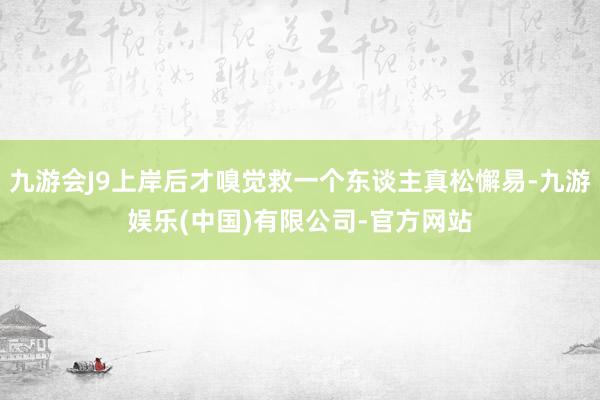 九游会J9上岸后才嗅觉救一个东谈主真松懈易-九游娱乐(中国)有限公司-官方网站