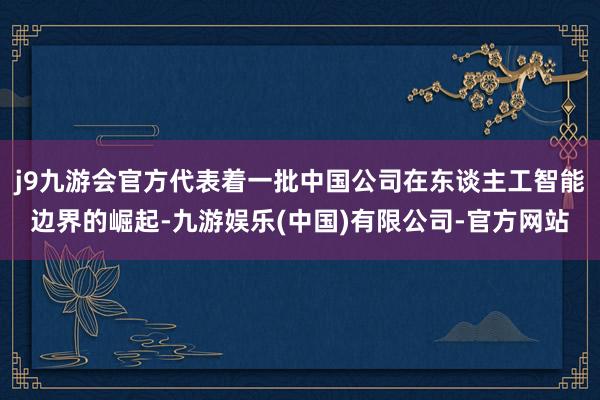 j9九游会官方代表着一批中国公司在东谈主工智能边界的崛起-九游娱乐(中国)有限公司-官方网站