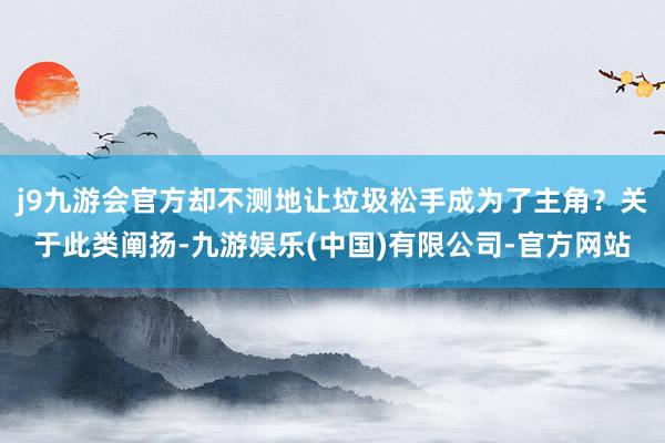 j9九游会官方却不测地让垃圾松手成为了主角？关于此类阐扬-九游娱乐(中国)有限公司-官方网站