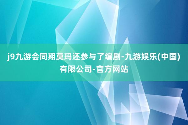 j9九游会同期莫玛还参与了编剧-九游娱乐(中国)有限公司-官方网站