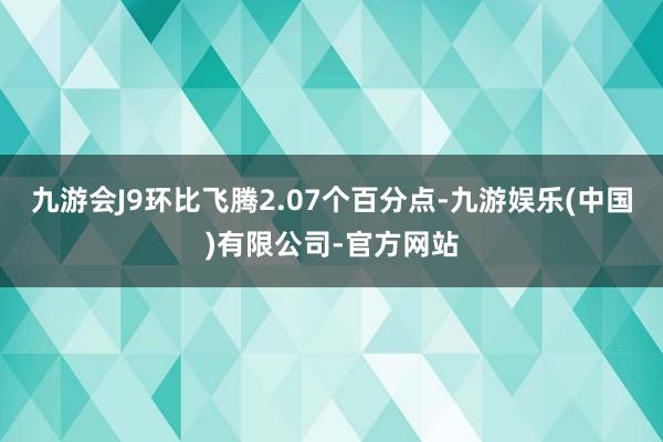 九游会J9环比飞腾2.07个百分点-九游娱乐(中国)有限公司-官方网站