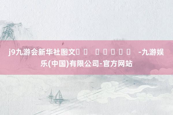 j9九游会新华社图文		  					  -九游娱乐(中国)有限公司-官方网站