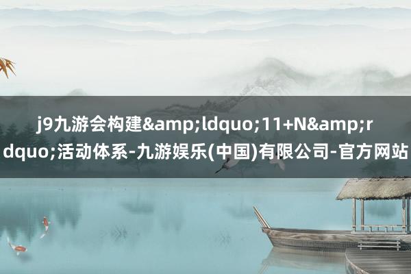 j9九游会构建&ldquo;11+N&rdquo;活动体系-九游娱乐(中国)有限公司-官方网站