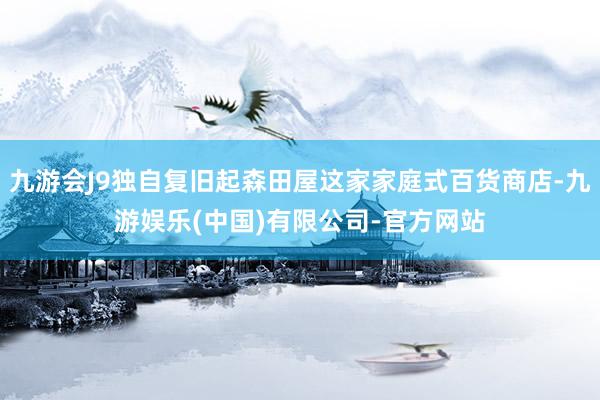 九游会J9独自复旧起森田屋这家家庭式百货商店-九游娱乐(中国)有限公司-官方网站