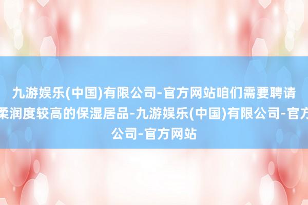 九游娱乐(中国)有限公司-官方网站咱们需要聘请一款柔润度较高的保湿居品-九游娱乐(中国)有限公司-官方网站