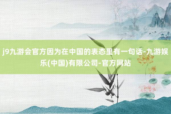 j9九游会官方因为在中国的表态里有一句话-九游娱乐(中国)有限公司-官方网站