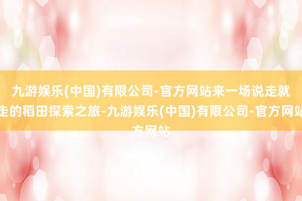 九游娱乐(中国)有限公司-官方网站来一场说走就走的稻田探索之旅-九游娱乐(中国)有限公司-官方网站