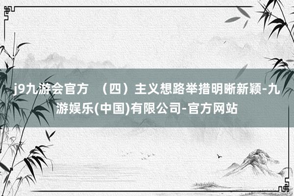j9九游会官方  （四）主义想路举措明晰新颖-九游娱乐(中国)有限公司-官方网站