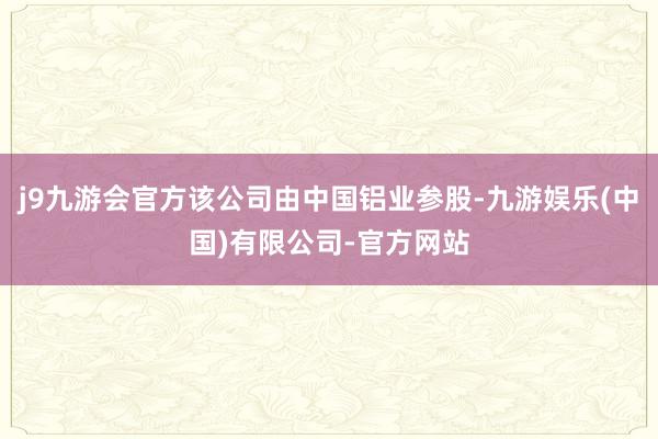 j9九游会官方该公司由中国铝业参股-九游娱乐(中国)有限公司-官方网站