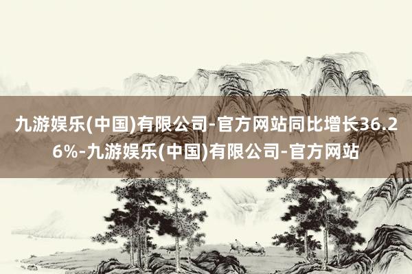 九游娱乐(中国)有限公司-官方网站同比增长36.26%-九游娱乐(中国)有限公司-官方网站