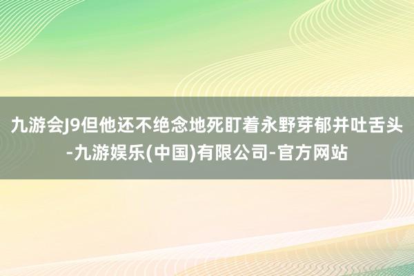 九游会J9但他还不绝念地死盯着永野芽郁并吐舌头-九游娱乐(中国)有限公司-官方网站