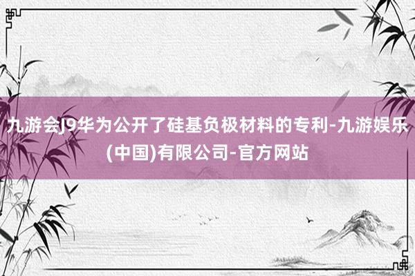 九游会J9华为公开了硅基负极材料的专利-九游娱乐(中国)有限公司-官方网站