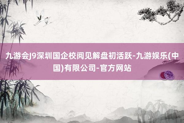九游会J9深圳国企校阅见解盘初活跃-九游娱乐(中国)有限公司-官方网站