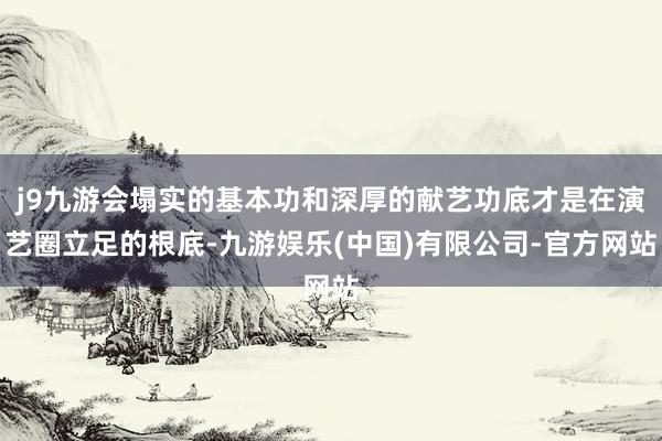 j9九游会塌实的基本功和深厚的献艺功底才是在演艺圈立足的根底-九游娱乐(中国)有限公司-官方网站