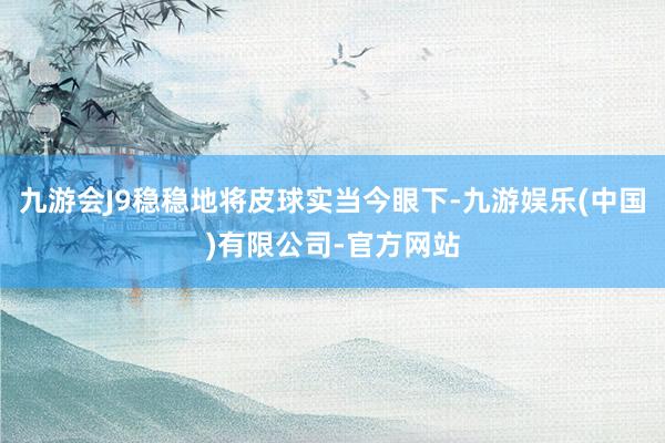 九游会J9稳稳地将皮球实当今眼下-九游娱乐(中国)有限公司-官方网站
