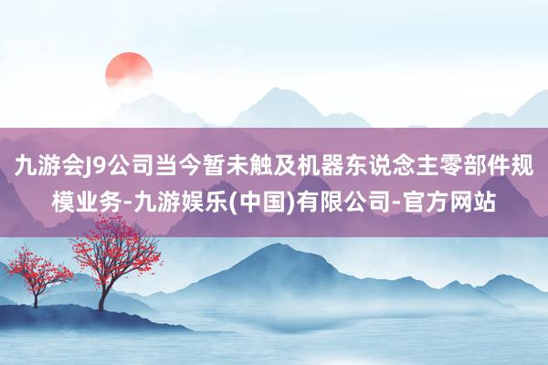 九游会J9公司当今暂未触及机器东说念主零部件规模业务-九游娱乐(中国)有限公司-官方网站