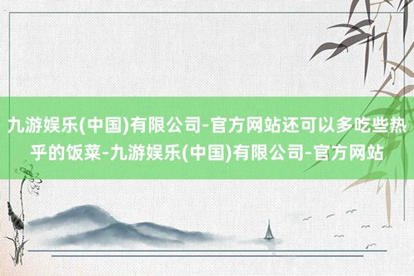 九游娱乐(中国)有限公司-官方网站还可以多吃些热乎的饭菜-九游娱乐(中国)有限公司-官方网站