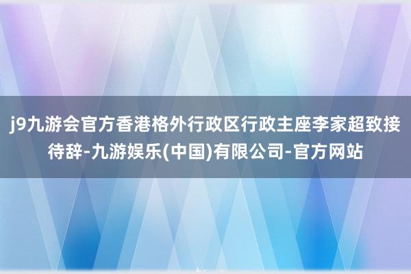 j9九游会官方香港格外行政区行政主座李家超致接待辞-九游娱乐(中国)有限公司-官方网站