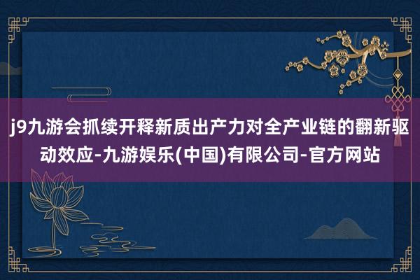j9九游会抓续开释新质出产力对全产业链的翻新驱动效应-九游娱乐(中国)有限公司-官方网站