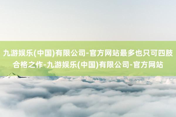 九游娱乐(中国)有限公司-官方网站最多也只可四肢合格之作-九游娱乐(中国)有限公司-官方网站