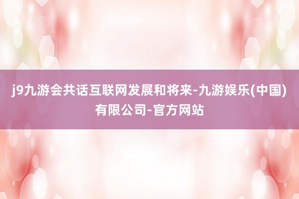 j9九游会共话互联网发展和将来-九游娱乐(中国)有限公司-官方网站