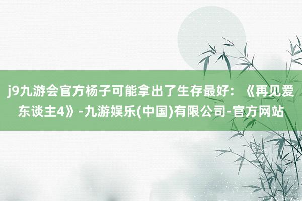 j9九游会官方杨子可能拿出了生存最好：《再见爱东谈主4》-九游娱乐(中国)有限公司-官方网站