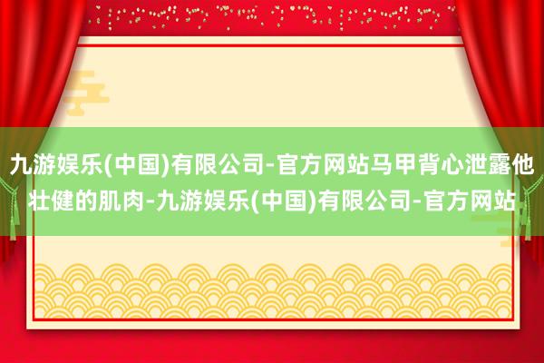 九游娱乐(中国)有限公司-官方网站马甲背心泄露他壮健的肌肉-九游娱乐(中国)有限公司-官方网站