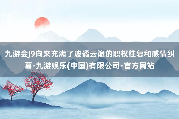 九游会J9向来充满了波谲云诡的职权往复和感情纠葛-九游娱乐(中国)有限公司-官方网站