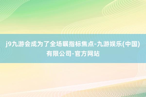 j9九游会成为了全场瞩指标焦点-九游娱乐(中国)有限公司-官方网站