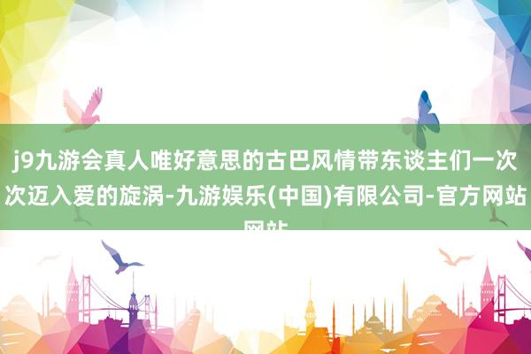 j9九游会真人唯好意思的古巴风情带东谈主们一次次迈入爱的旋涡-九游娱乐(中国)有限公司-官方网站