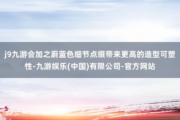j9九游会加之蔚蓝色细节点缀带来更高的造型可塑性-九游娱乐(中国)有限公司-官方网站