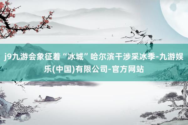 j9九游会象征着“冰城”哈尔滨干涉采冰季-九游娱乐(中国)有限公司-官方网站