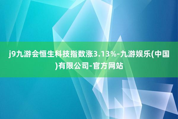 j9九游会恒生科技指数涨3.13%-九游娱乐(中国)有限公司-官方网站