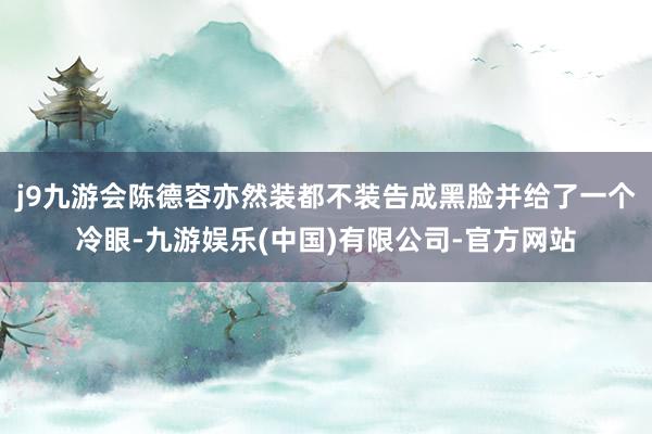 j9九游会陈德容亦然装都不装告成黑脸并给了一个冷眼-九游娱乐(中国)有限公司-官方网站