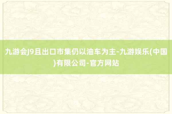 九游会J9且出口市集仍以油车为主-九游娱乐(中国)有限公司-官方网站