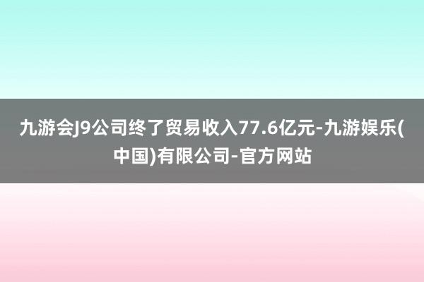 九游会J9公司终了贸易收入77.6亿元-九游娱乐(中国)有限公司-官方网站