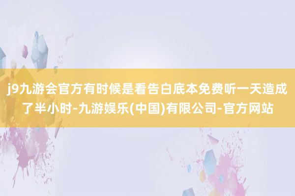 j9九游会官方有时候是看告白底本免费听一天造成了半小时-九游娱乐(中国)有限公司-官方网站