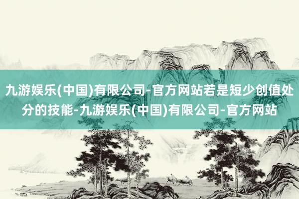 九游娱乐(中国)有限公司-官方网站若是短少创值处分的技能-九游娱乐(中国)有限公司-官方网站