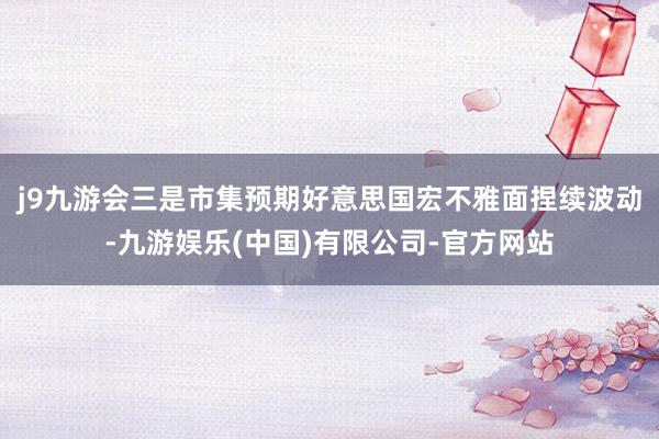 j9九游会三是市集预期好意思国宏不雅面捏续波动-九游娱乐(中国)有限公司-官方网站