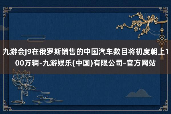 九游会J9在俄罗斯销售的中国汽车数目将初度朝上100万辆-九游娱乐(中国)有限公司-官方网站