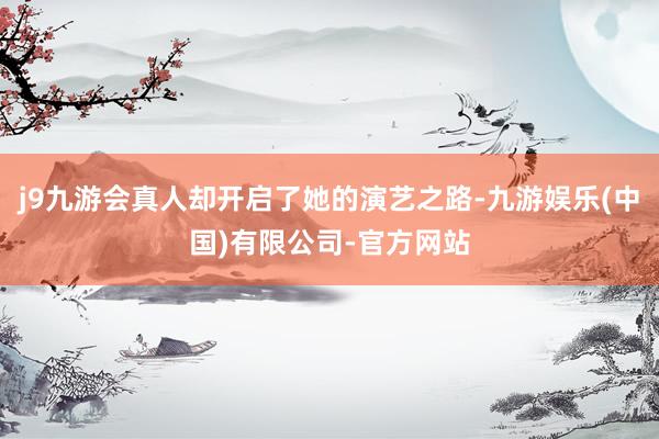 j9九游会真人却开启了她的演艺之路-九游娱乐(中国)有限公司-官方网站