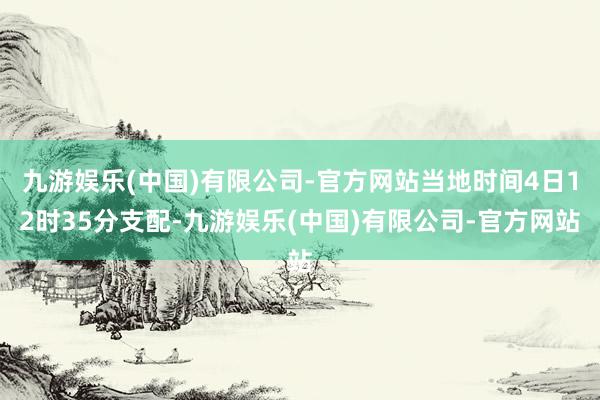 九游娱乐(中国)有限公司-官方网站当地时间4日12时35分支配-九游娱乐(中国)有限公司-官方网站