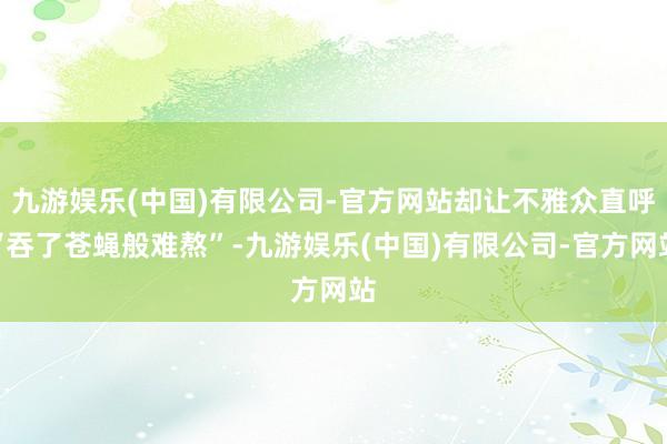 九游娱乐(中国)有限公司-官方网站却让不雅众直呼“吞了苍蝇般难熬”-九游娱乐(中国)有限公司-官方网站