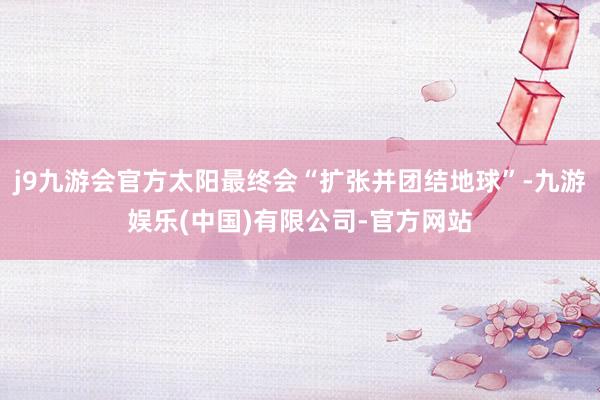 j9九游会官方太阳最终会“扩张并团结地球”-九游娱乐(中国)有限公司-官方网站