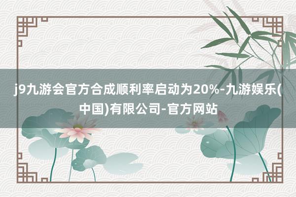 j9九游会官方合成顺利率启动为20%-九游娱乐(中国)有限公司-官方网站