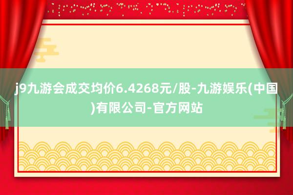 j9九游会成交均价6.4268元/股-九游娱乐(中国)有限公司-官方网站