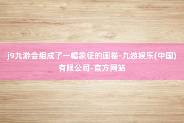 j9九游会组成了一幅象征的画卷-九游娱乐(中国)有限公司-官方网站