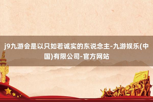 j9九游会是以只如若诚实的东说念主-九游娱乐(中国)有限公司-官方网站